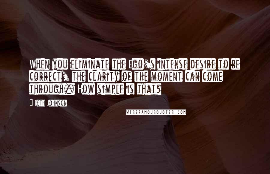 Beth Johnson Quotes: When you eliminate the Ego's intense desire to be correct, the clarity of the moment can come through. How simple is that?