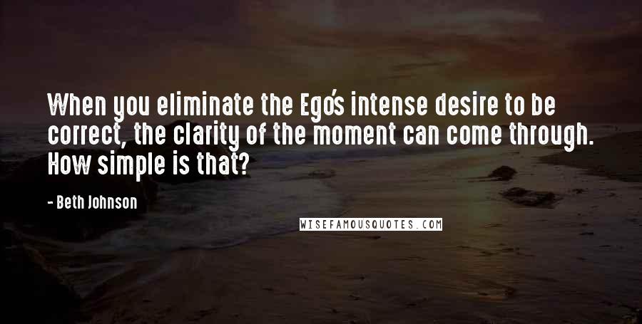 Beth Johnson Quotes: When you eliminate the Ego's intense desire to be correct, the clarity of the moment can come through. How simple is that?