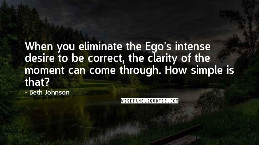 Beth Johnson Quotes: When you eliminate the Ego's intense desire to be correct, the clarity of the moment can come through. How simple is that?