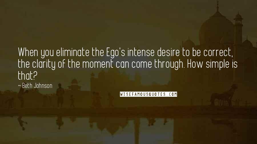 Beth Johnson Quotes: When you eliminate the Ego's intense desire to be correct, the clarity of the moment can come through. How simple is that?