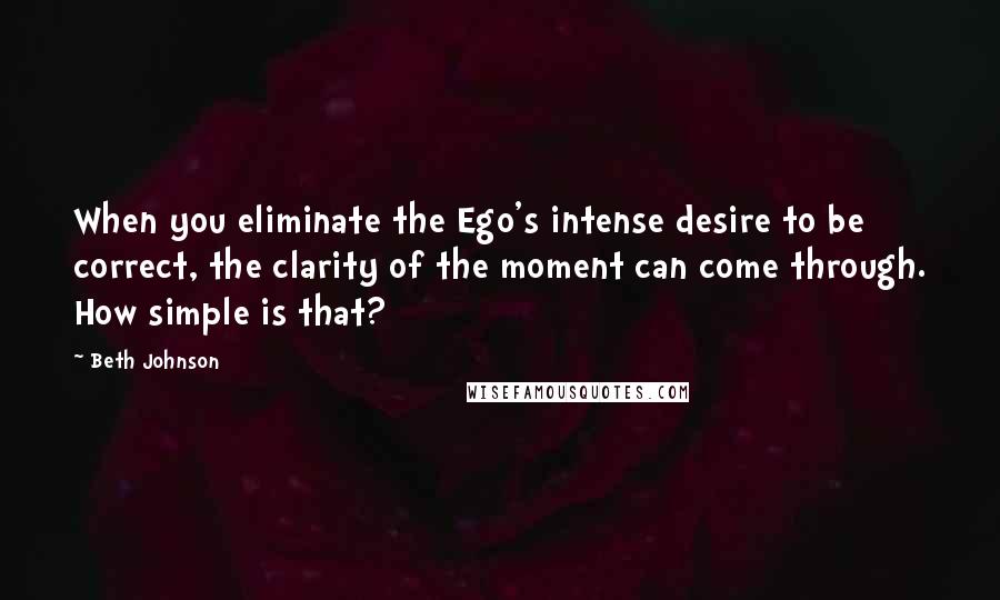 Beth Johnson Quotes: When you eliminate the Ego's intense desire to be correct, the clarity of the moment can come through. How simple is that?