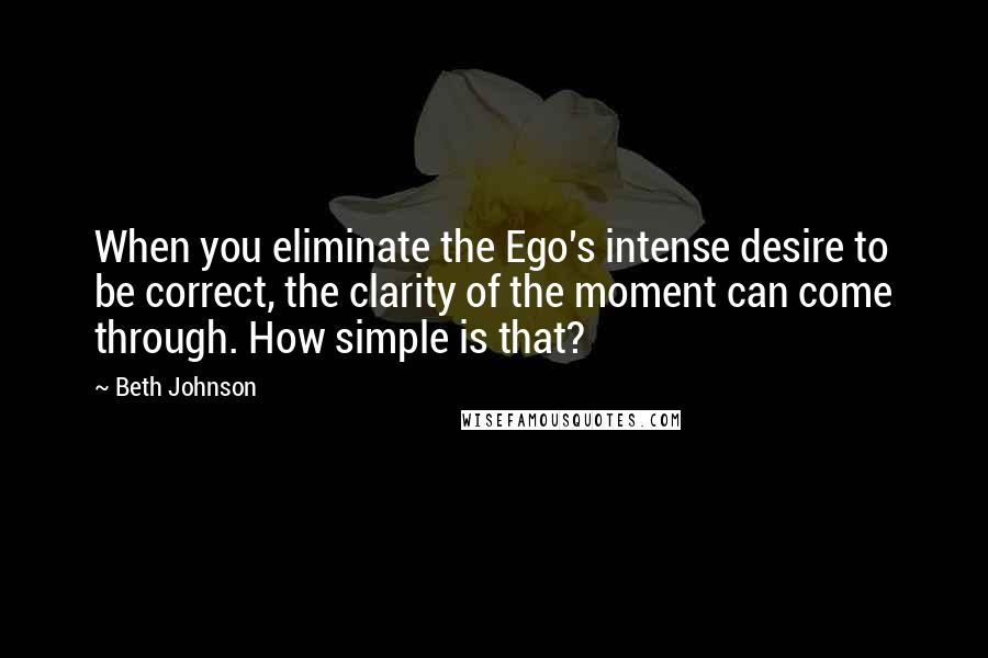 Beth Johnson Quotes: When you eliminate the Ego's intense desire to be correct, the clarity of the moment can come through. How simple is that?