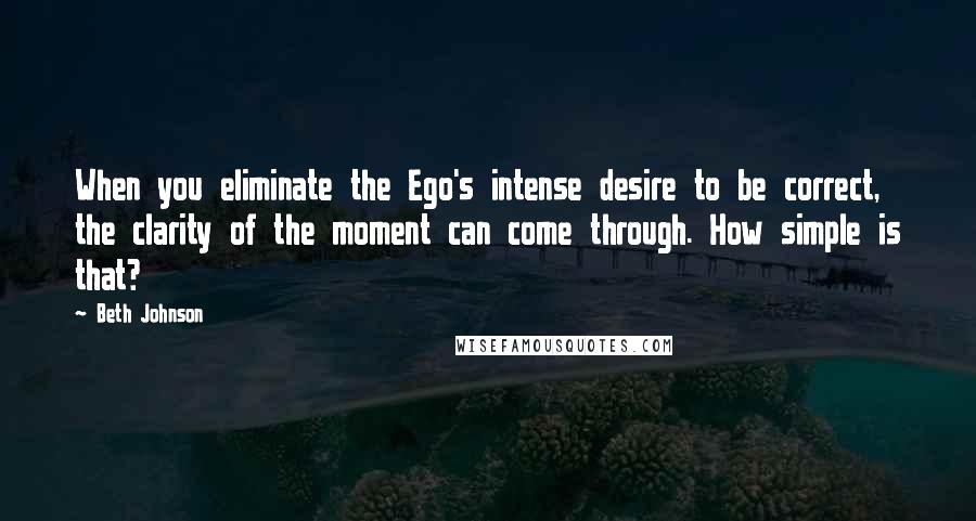 Beth Johnson Quotes: When you eliminate the Ego's intense desire to be correct, the clarity of the moment can come through. How simple is that?