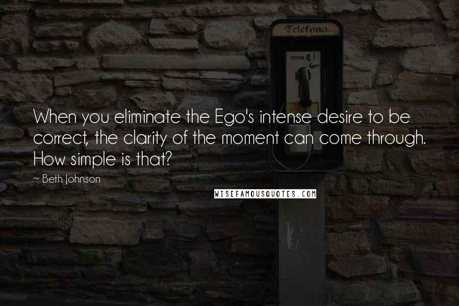 Beth Johnson Quotes: When you eliminate the Ego's intense desire to be correct, the clarity of the moment can come through. How simple is that?