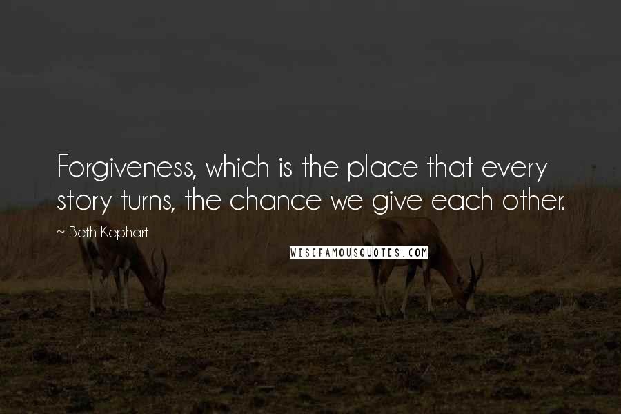 Beth Kephart Quotes: Forgiveness, which is the place that every story turns, the chance we give each other.