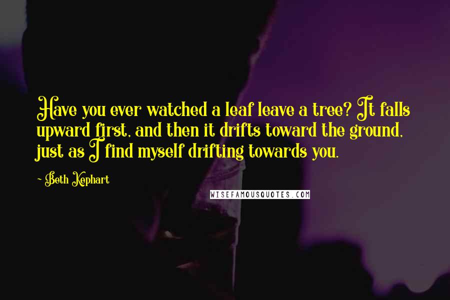 Beth Kephart Quotes: Have you ever watched a leaf leave a tree? It falls upward first, and then it drifts toward the ground, just as I find myself drifting towards you.