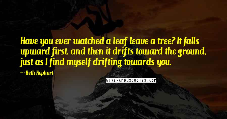 Beth Kephart Quotes: Have you ever watched a leaf leave a tree? It falls upward first, and then it drifts toward the ground, just as I find myself drifting towards you.