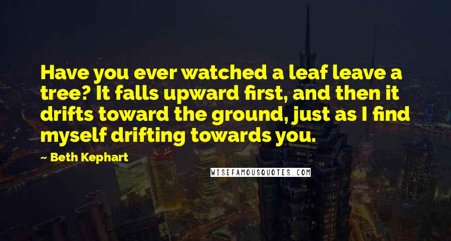 Beth Kephart Quotes: Have you ever watched a leaf leave a tree? It falls upward first, and then it drifts toward the ground, just as I find myself drifting towards you.