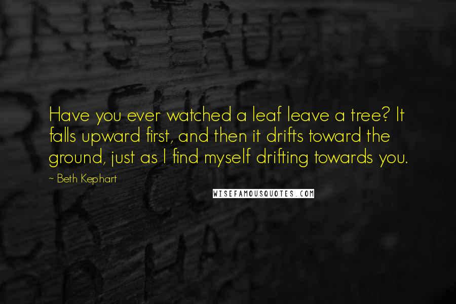 Beth Kephart Quotes: Have you ever watched a leaf leave a tree? It falls upward first, and then it drifts toward the ground, just as I find myself drifting towards you.