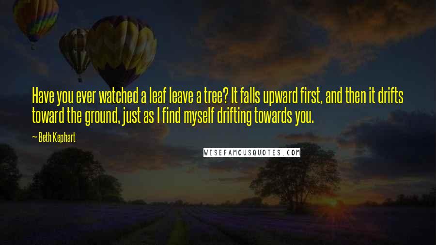 Beth Kephart Quotes: Have you ever watched a leaf leave a tree? It falls upward first, and then it drifts toward the ground, just as I find myself drifting towards you.