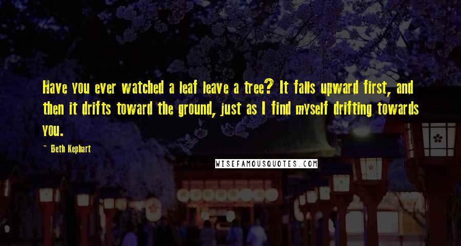 Beth Kephart Quotes: Have you ever watched a leaf leave a tree? It falls upward first, and then it drifts toward the ground, just as I find myself drifting towards you.