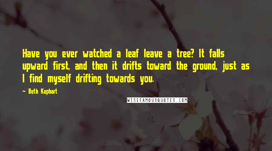 Beth Kephart Quotes: Have you ever watched a leaf leave a tree? It falls upward first, and then it drifts toward the ground, just as I find myself drifting towards you.