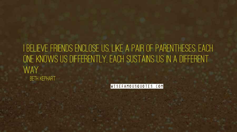 Beth Kephart Quotes: I believe friends enclose us, like a pair of parentheses. Each one knows us differently, each sustains us in a different way.