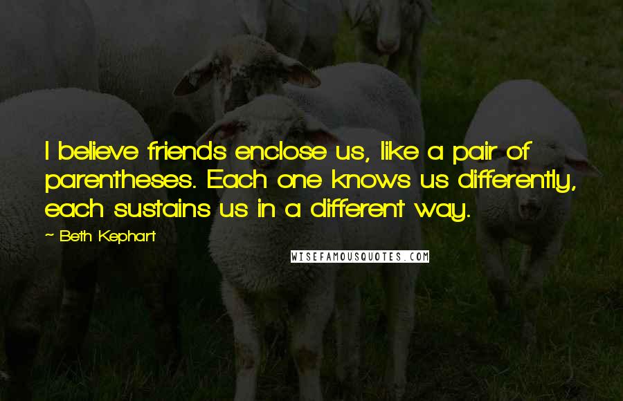 Beth Kephart Quotes: I believe friends enclose us, like a pair of parentheses. Each one knows us differently, each sustains us in a different way.