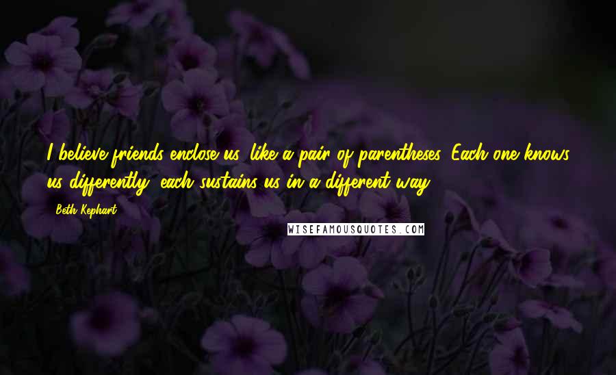 Beth Kephart Quotes: I believe friends enclose us, like a pair of parentheses. Each one knows us differently, each sustains us in a different way.