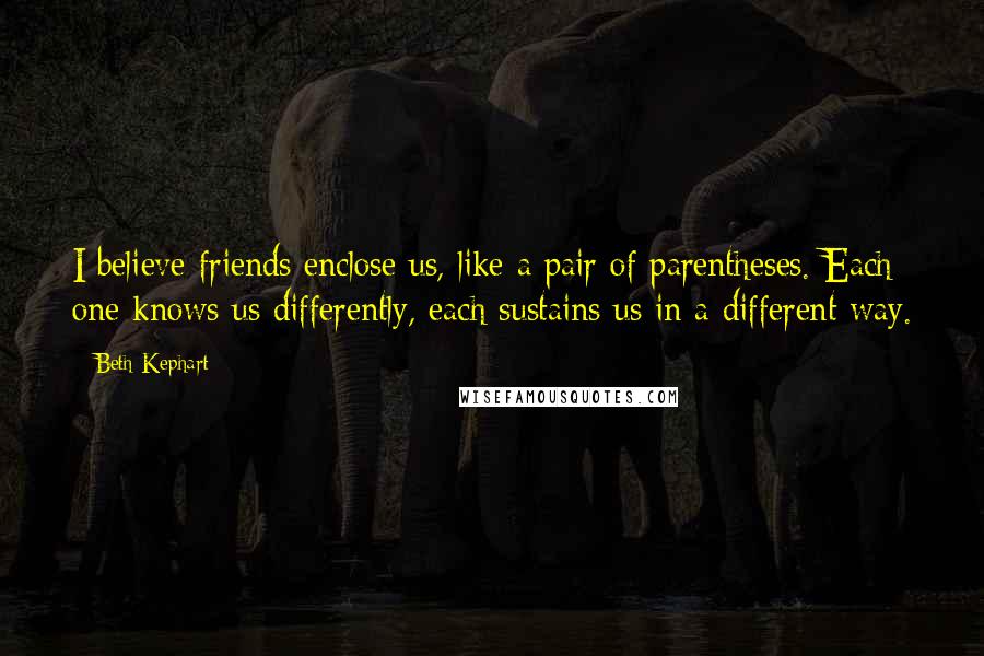 Beth Kephart Quotes: I believe friends enclose us, like a pair of parentheses. Each one knows us differently, each sustains us in a different way.
