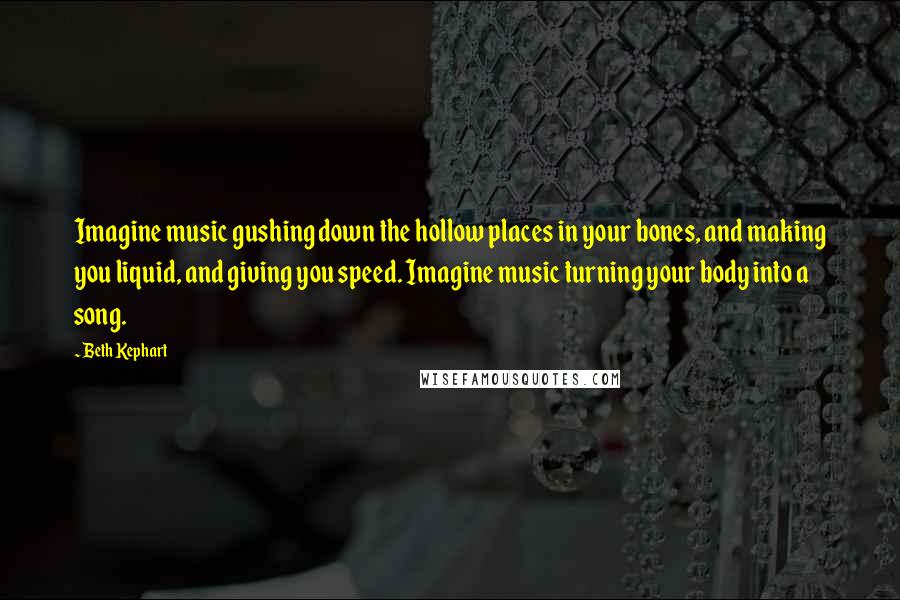 Beth Kephart Quotes: Imagine music gushing down the hollow places in your bones, and making you liquid, and giving you speed. Imagine music turning your body into a song.
