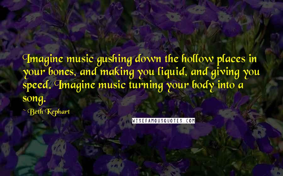 Beth Kephart Quotes: Imagine music gushing down the hollow places in your bones, and making you liquid, and giving you speed. Imagine music turning your body into a song.
