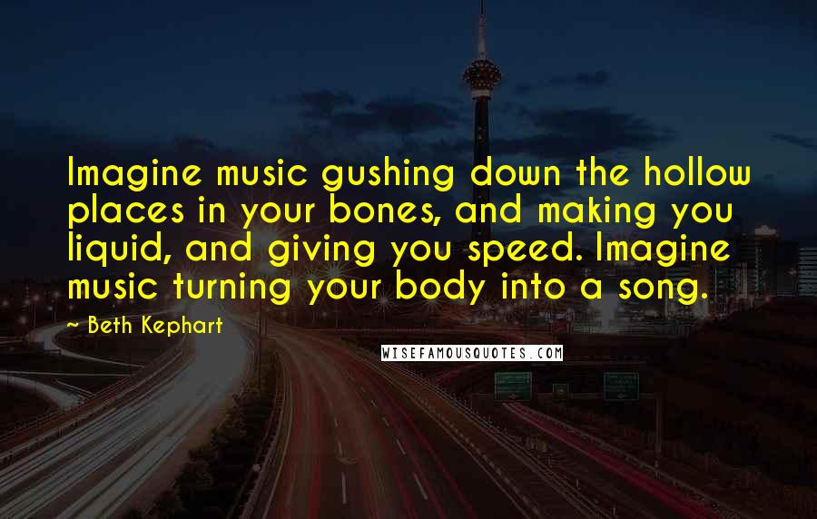 Beth Kephart Quotes: Imagine music gushing down the hollow places in your bones, and making you liquid, and giving you speed. Imagine music turning your body into a song.