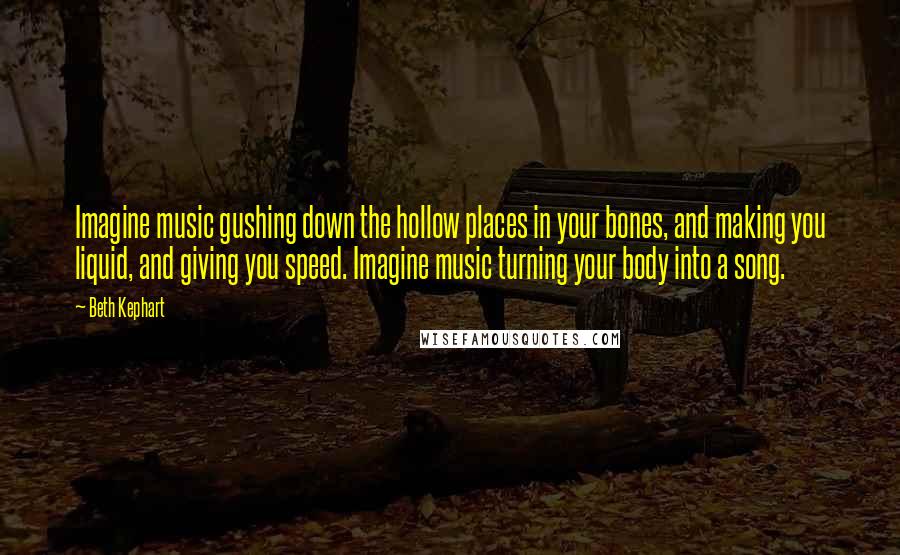 Beth Kephart Quotes: Imagine music gushing down the hollow places in your bones, and making you liquid, and giving you speed. Imagine music turning your body into a song.