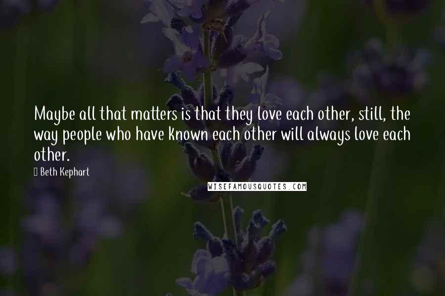 Beth Kephart Quotes: Maybe all that matters is that they love each other, still, the way people who have known each other will always love each other.