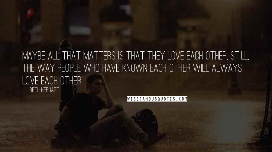 Beth Kephart Quotes: Maybe all that matters is that they love each other, still, the way people who have known each other will always love each other.