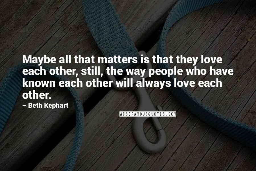 Beth Kephart Quotes: Maybe all that matters is that they love each other, still, the way people who have known each other will always love each other.