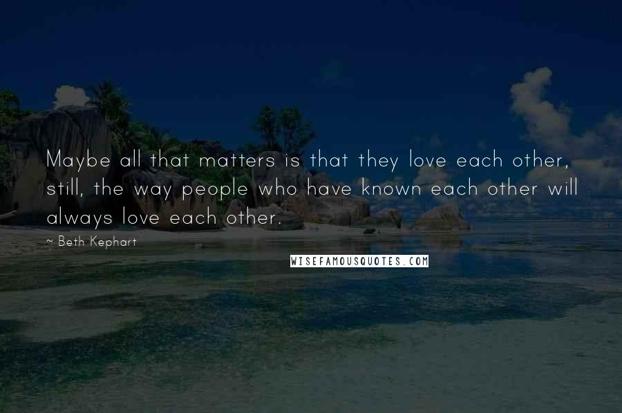 Beth Kephart Quotes: Maybe all that matters is that they love each other, still, the way people who have known each other will always love each other.