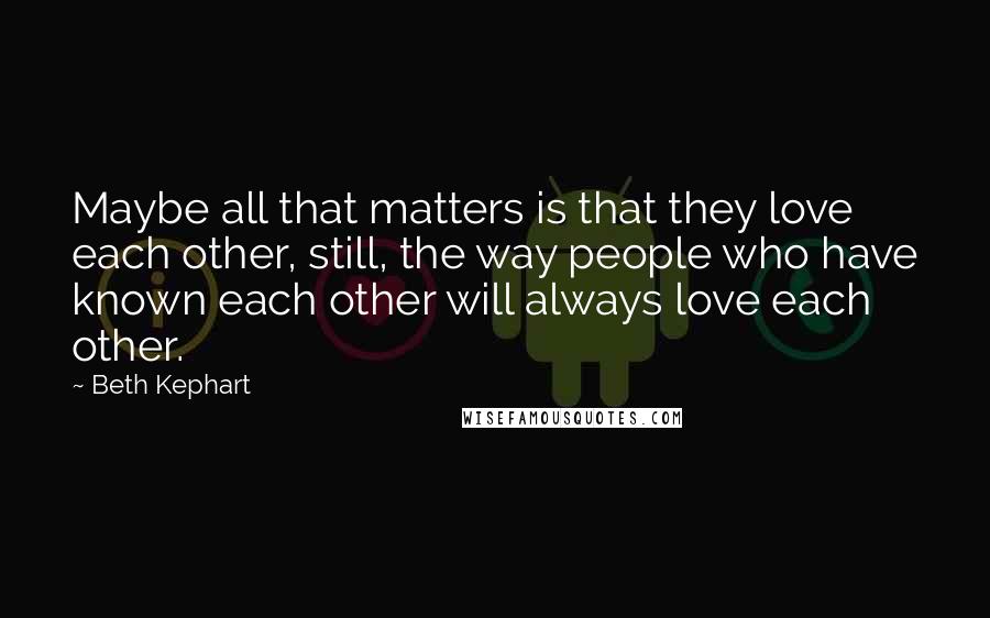 Beth Kephart Quotes: Maybe all that matters is that they love each other, still, the way people who have known each other will always love each other.