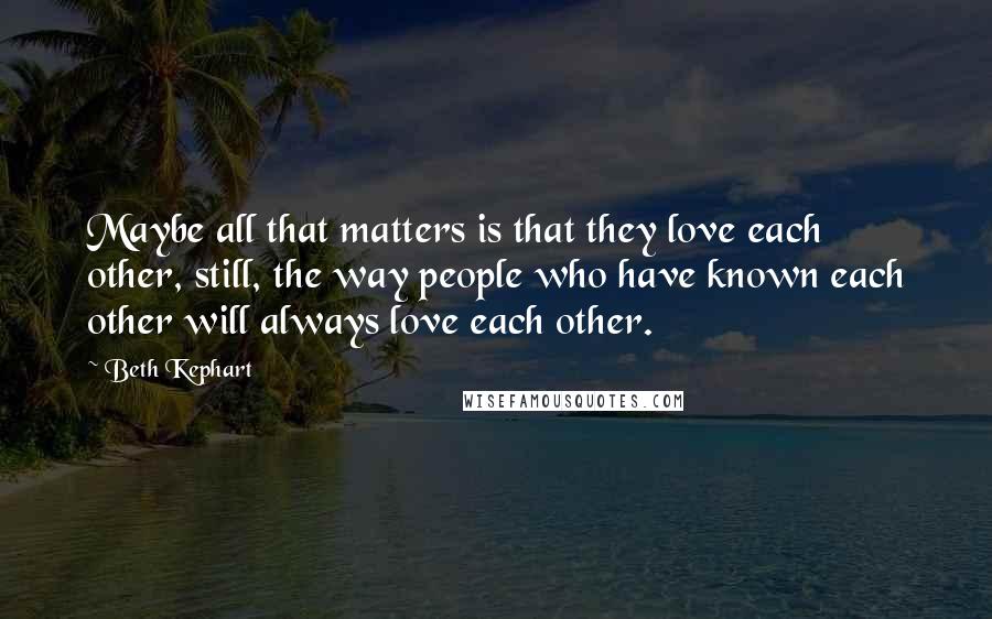 Beth Kephart Quotes: Maybe all that matters is that they love each other, still, the way people who have known each other will always love each other.