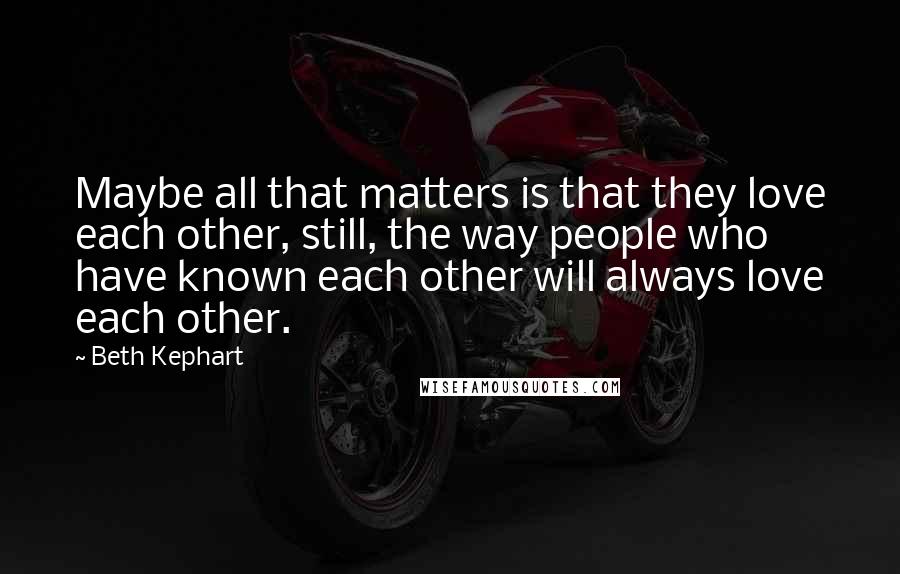 Beth Kephart Quotes: Maybe all that matters is that they love each other, still, the way people who have known each other will always love each other.