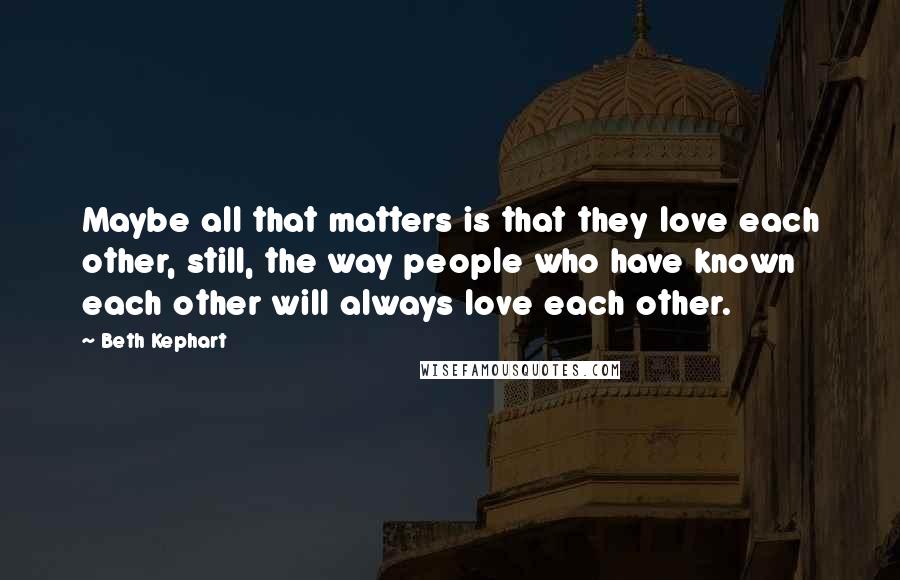 Beth Kephart Quotes: Maybe all that matters is that they love each other, still, the way people who have known each other will always love each other.