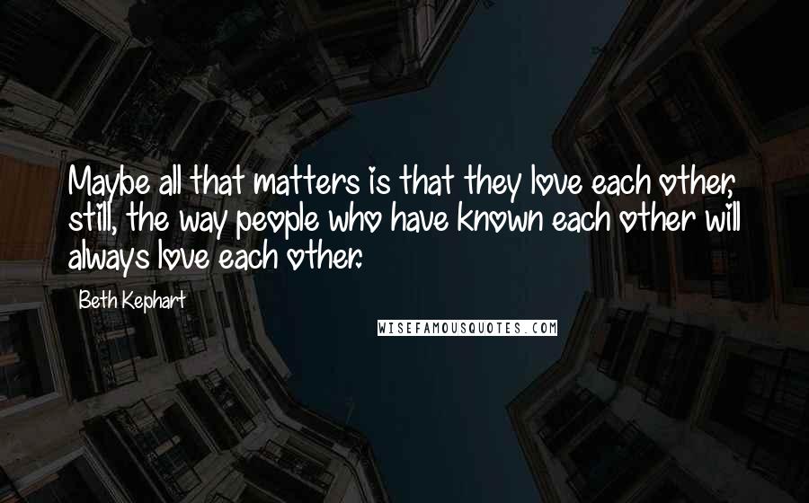 Beth Kephart Quotes: Maybe all that matters is that they love each other, still, the way people who have known each other will always love each other.