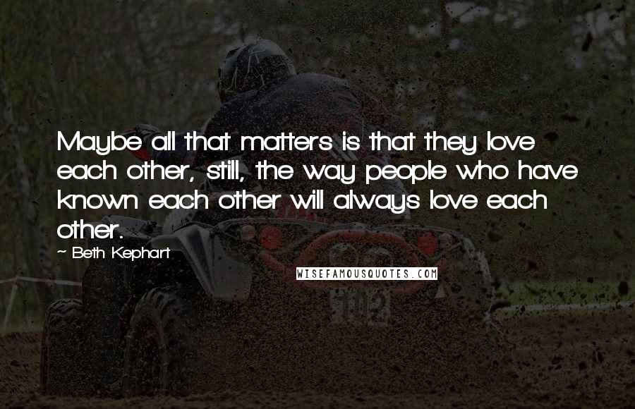 Beth Kephart Quotes: Maybe all that matters is that they love each other, still, the way people who have known each other will always love each other.