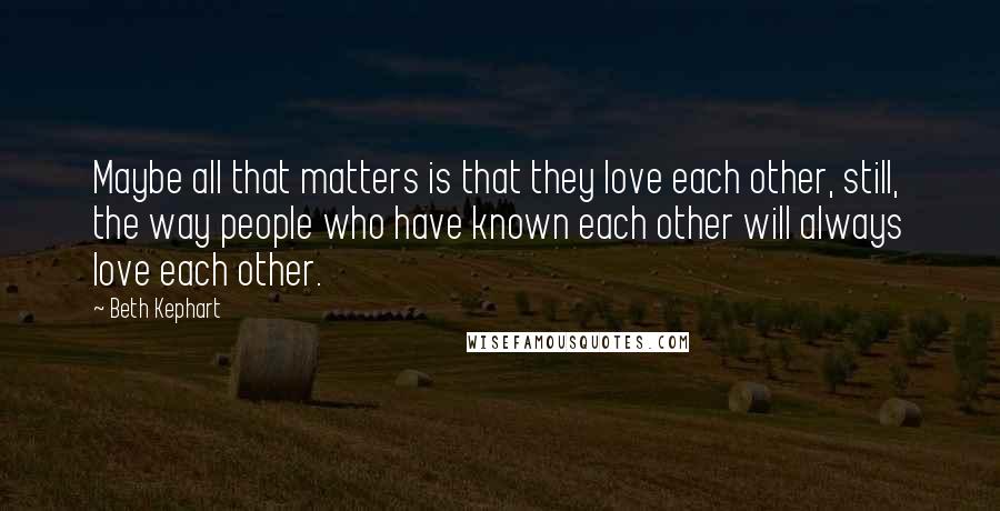 Beth Kephart Quotes: Maybe all that matters is that they love each other, still, the way people who have known each other will always love each other.