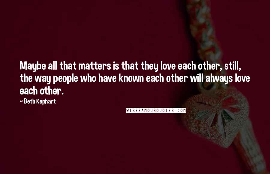 Beth Kephart Quotes: Maybe all that matters is that they love each other, still, the way people who have known each other will always love each other.