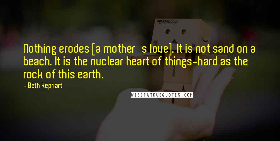 Beth Kephart Quotes: Nothing erodes [a mother's love]. It is not sand on a beach. It is the nuclear heart of things-hard as the rock of this earth.