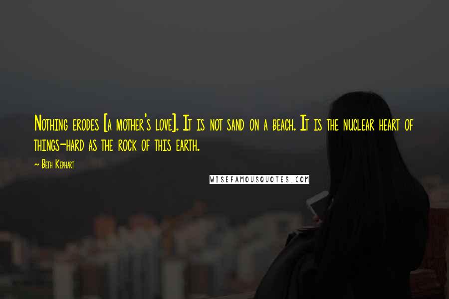 Beth Kephart Quotes: Nothing erodes [a mother's love]. It is not sand on a beach. It is the nuclear heart of things-hard as the rock of this earth.