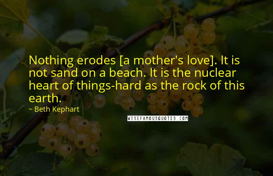 Beth Kephart Quotes: Nothing erodes [a mother's love]. It is not sand on a beach. It is the nuclear heart of things-hard as the rock of this earth.