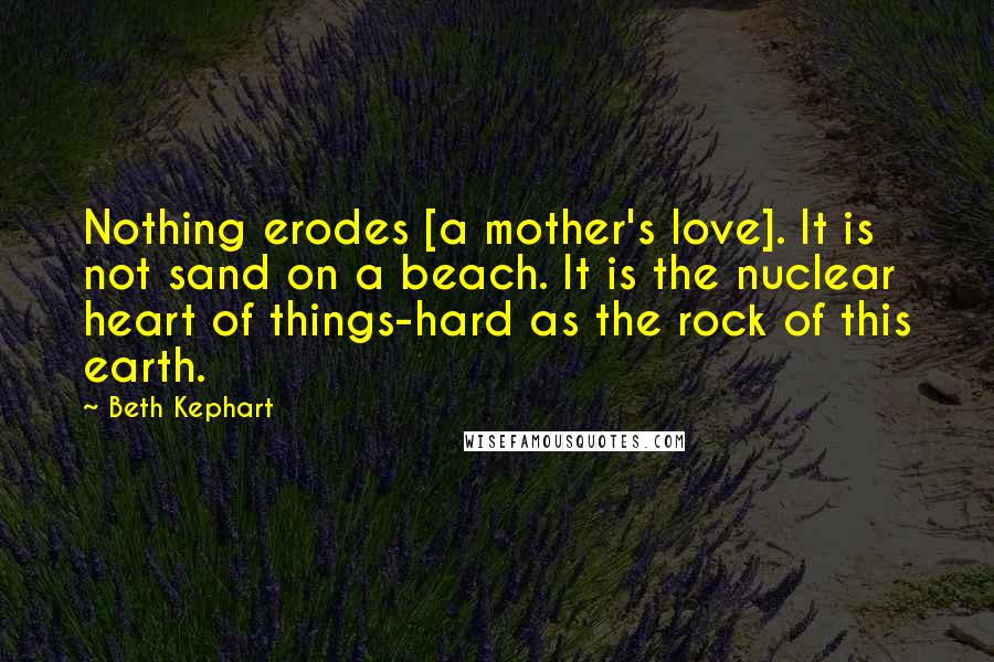Beth Kephart Quotes: Nothing erodes [a mother's love]. It is not sand on a beach. It is the nuclear heart of things-hard as the rock of this earth.