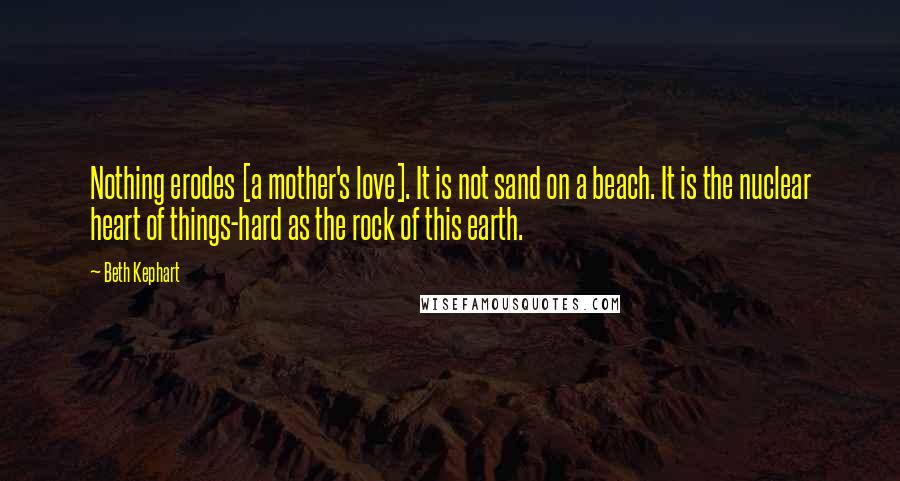 Beth Kephart Quotes: Nothing erodes [a mother's love]. It is not sand on a beach. It is the nuclear heart of things-hard as the rock of this earth.