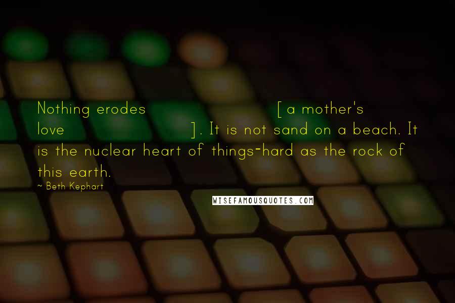 Beth Kephart Quotes: Nothing erodes [a mother's love]. It is not sand on a beach. It is the nuclear heart of things-hard as the rock of this earth.