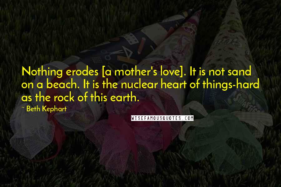 Beth Kephart Quotes: Nothing erodes [a mother's love]. It is not sand on a beach. It is the nuclear heart of things-hard as the rock of this earth.