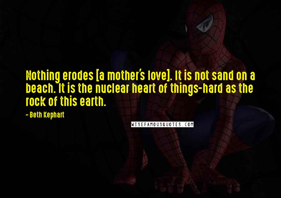 Beth Kephart Quotes: Nothing erodes [a mother's love]. It is not sand on a beach. It is the nuclear heart of things-hard as the rock of this earth.