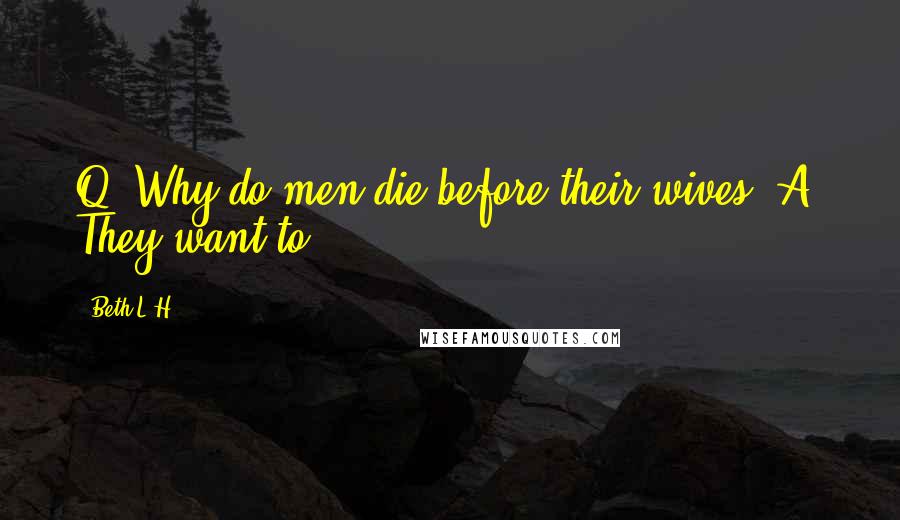 Beth L.H. Quotes: Q. Why do men die before their wives? A. They want to.