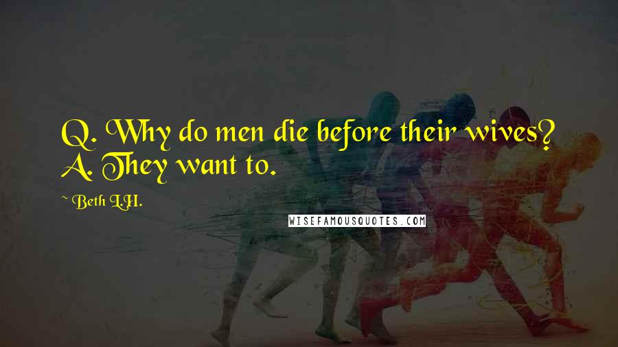 Beth L.H. Quotes: Q. Why do men die before their wives? A. They want to.