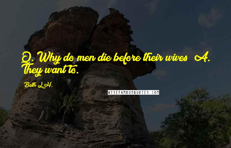 Beth L.H. Quotes: Q. Why do men die before their wives? A. They want to.
