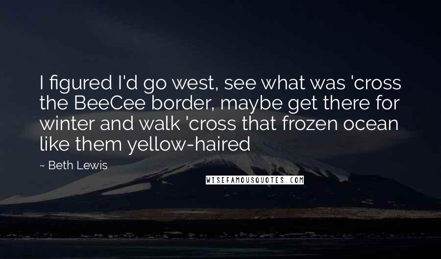 Beth Lewis Quotes: I figured I'd go west, see what was 'cross the BeeCee border, maybe get there for winter and walk 'cross that frozen ocean like them yellow-haired