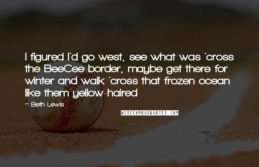 Beth Lewis Quotes: I figured I'd go west, see what was 'cross the BeeCee border, maybe get there for winter and walk 'cross that frozen ocean like them yellow-haired