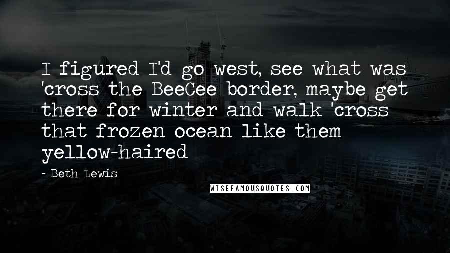 Beth Lewis Quotes: I figured I'd go west, see what was 'cross the BeeCee border, maybe get there for winter and walk 'cross that frozen ocean like them yellow-haired